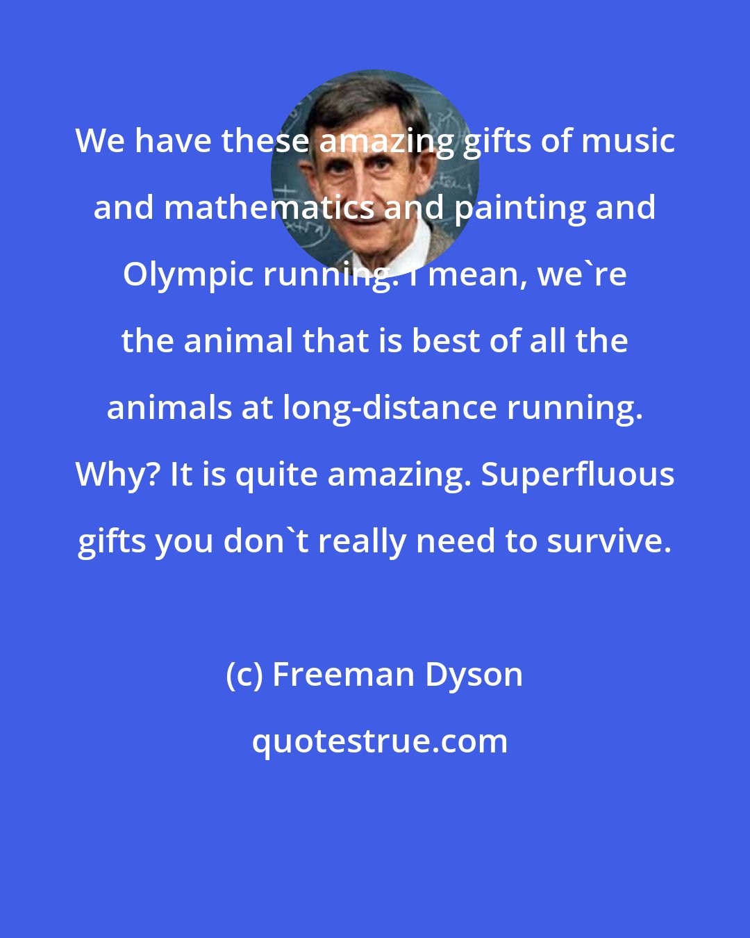 Freeman Dyson: We have these amazing gifts of music and mathematics and painting and Olympic running. I mean, we're the animal that is best of all the animals at long-distance running. Why? It is quite amazing. Superfluous gifts you don't really need to survive.