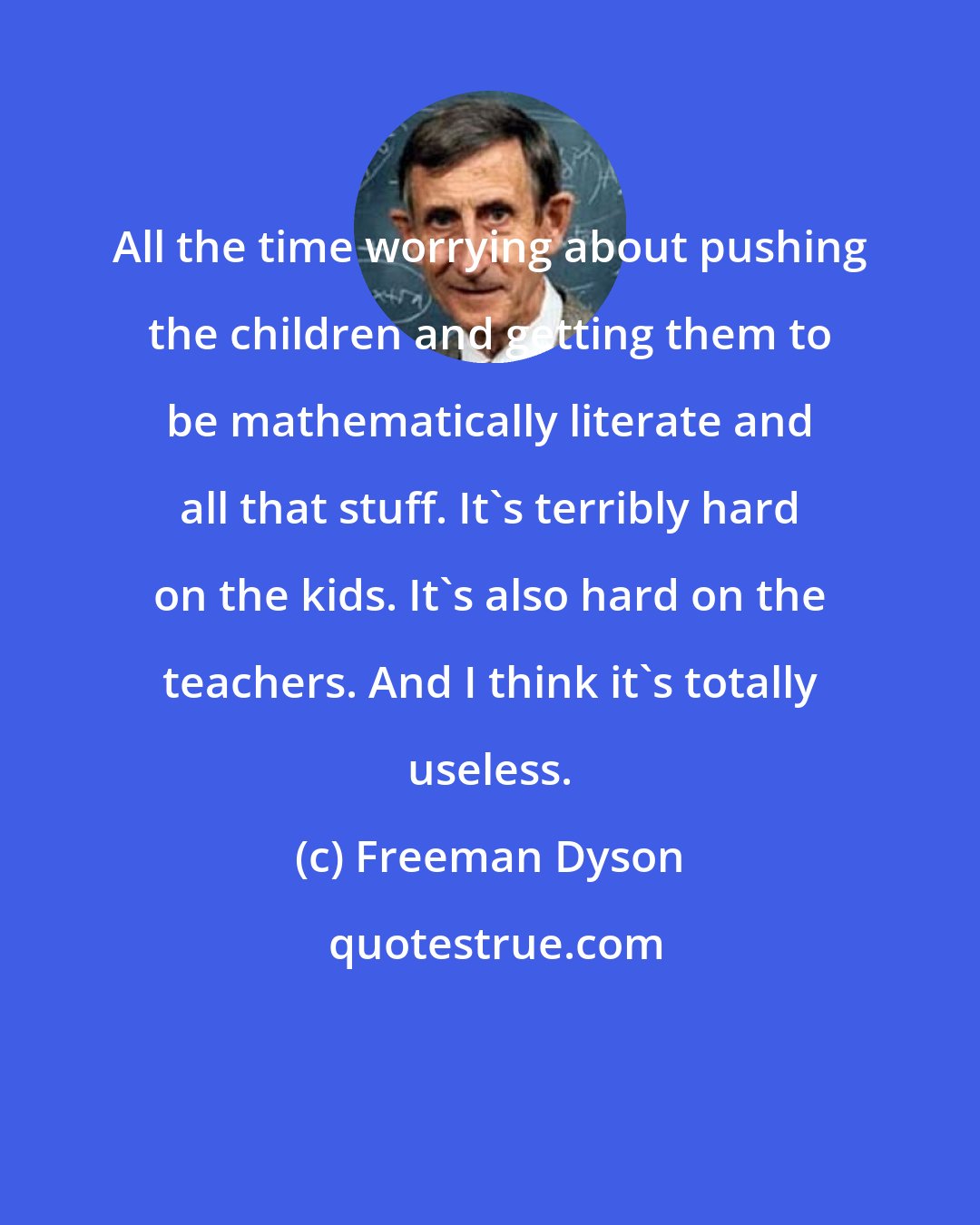 Freeman Dyson: All the time worrying about pushing the children and getting them to be mathematically literate and all that stuff. It's terribly hard on the kids. It's also hard on the teachers. And I think it's totally useless.