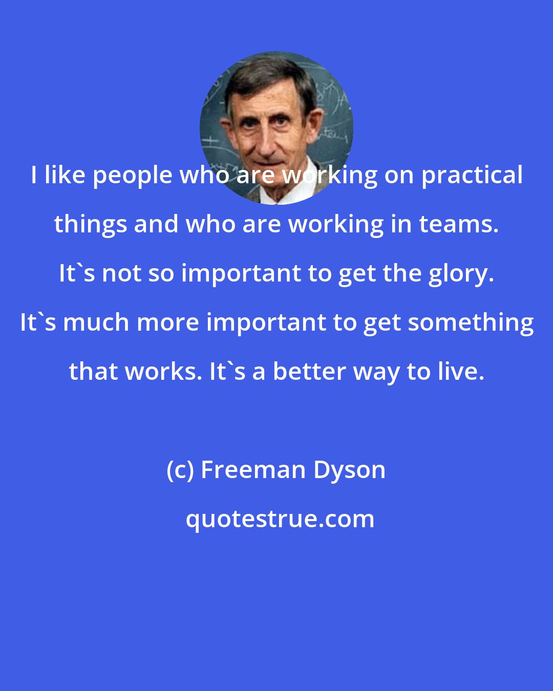 Freeman Dyson: I like people who are working on practical things and who are working in teams. It's not so important to get the glory. It's much more important to get something that works. It's a better way to live.