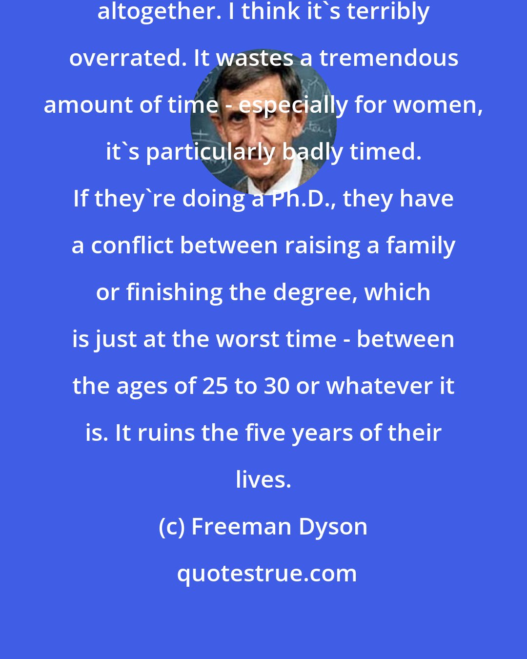 Freeman Dyson: I'm prejudiced about education altogether. I think it's terribly overrated. It wastes a tremendous amount of time - especially for women, it's particularly badly timed. If they're doing a Ph.D., they have a conflict between raising a family or finishing the degree, which is just at the worst time - between the ages of 25 to 30 or whatever it is. It ruins the five years of their lives.