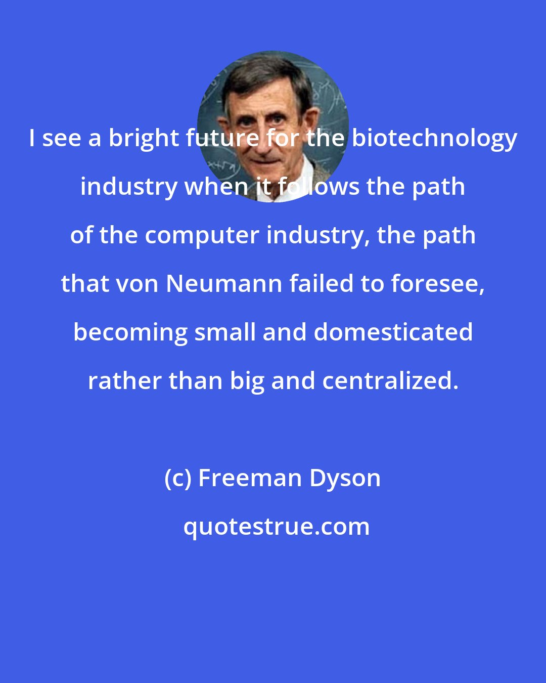 Freeman Dyson: I see a bright future for the biotechnology industry when it follows the path of the computer industry, the path that von Neumann failed to foresee, becoming small and domesticated rather than big and centralized.