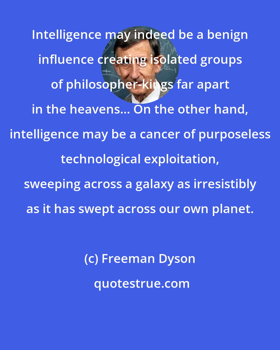 Freeman Dyson: Intelligence may indeed be a benign influence creating isolated groups of philosopher-kings far apart in the heavens... On the other hand, intelligence may be a cancer of purposeless technological exploitation, sweeping across a galaxy as irresistibly as it has swept across our own planet.