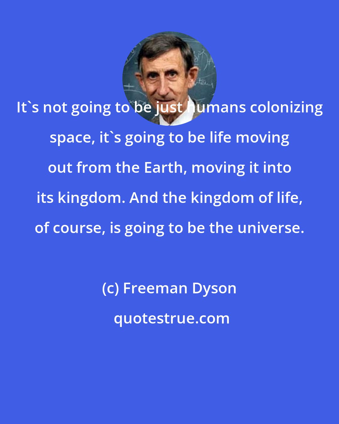 Freeman Dyson: It's not going to be just humans colonizing space, it's going to be life moving out from the Earth, moving it into its kingdom. And the kingdom of life, of course, is going to be the universe.