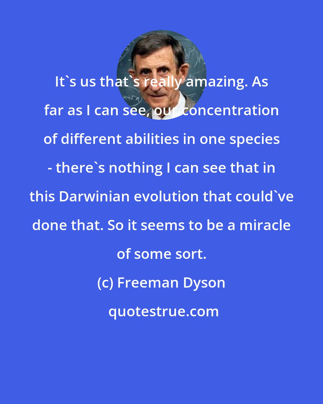 Freeman Dyson: It's us that's really amazing. As far as I can see, our concentration of different abilities in one species - there's nothing I can see that in this Darwinian evolution that could've done that. So it seems to be a miracle of some sort.