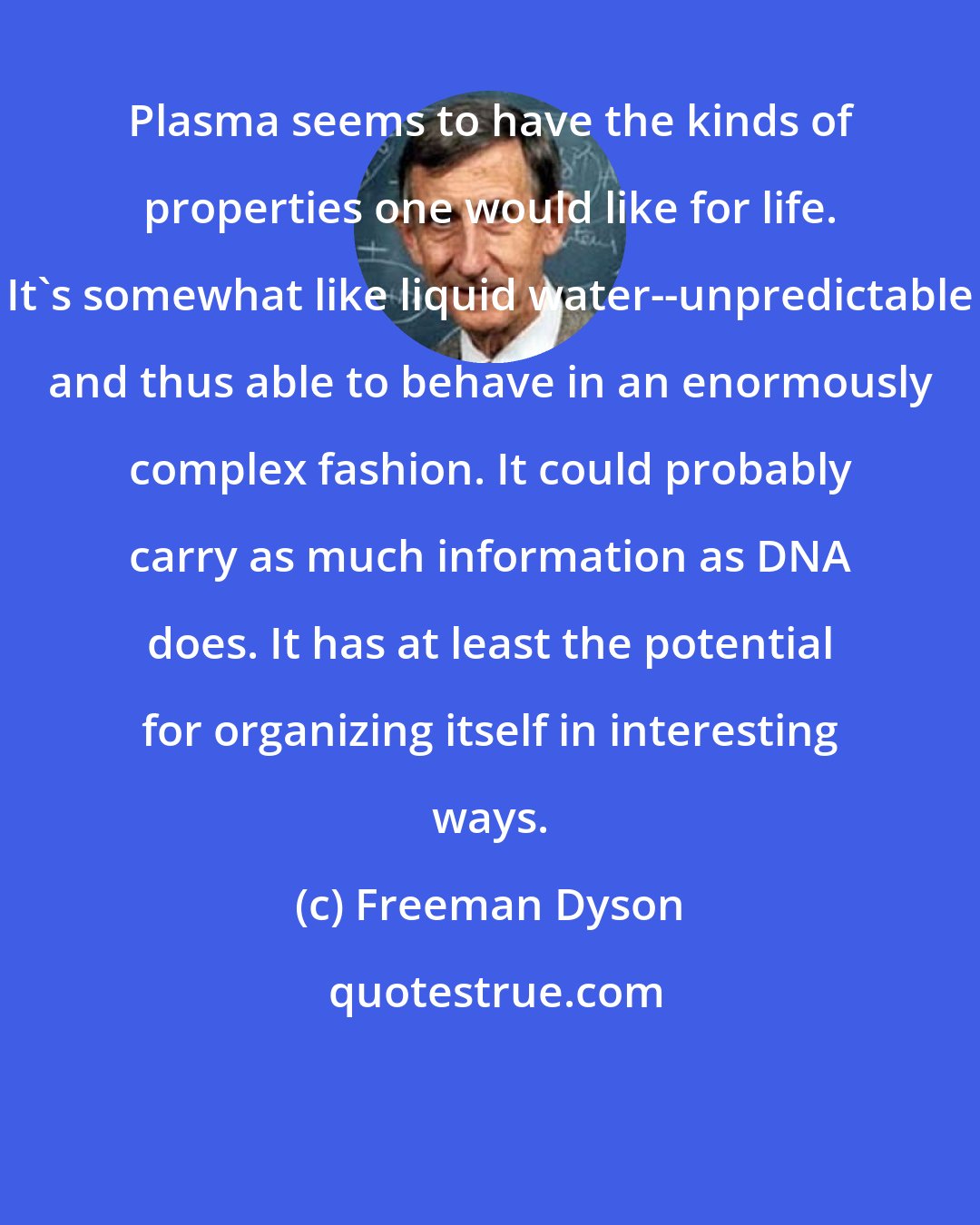 Freeman Dyson: Plasma seems to have the kinds of properties one would like for life. It's somewhat like liquid water--unpredictable and thus able to behave in an enormously complex fashion. It could probably carry as much information as DNA does. It has at least the potential for organizing itself in interesting ways.