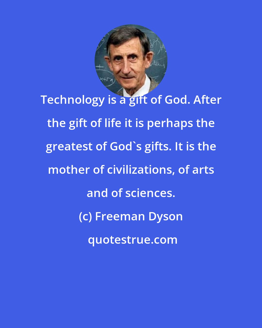 Freeman Dyson: Technology is a gift of God. After the gift of life it is perhaps the greatest of God's gifts. It is the mother of civilizations, of arts and of sciences.