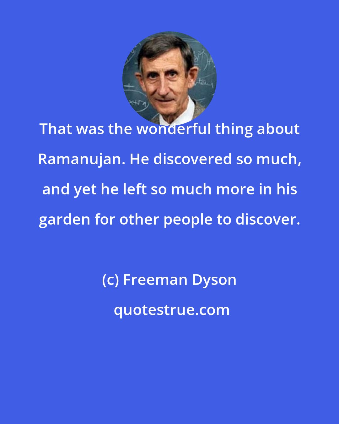 Freeman Dyson: That was the wonderful thing about Ramanujan. He discovered so much, and yet he left so much more in his garden for other people to discover.