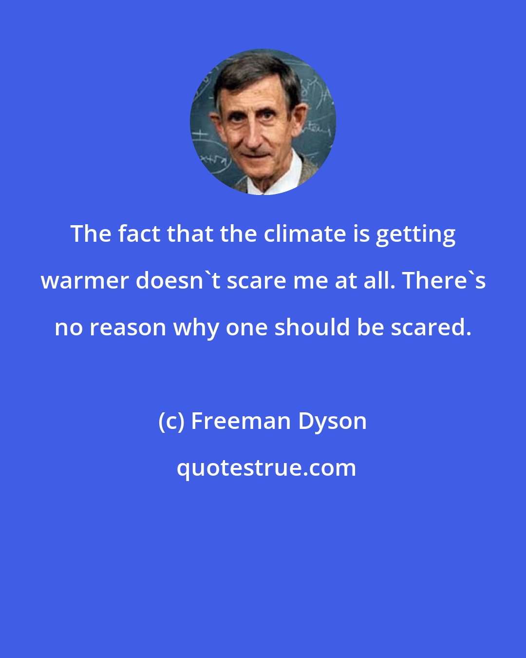 Freeman Dyson: The fact that the climate is getting warmer doesn't scare me at all. There's no reason why one should be scared.