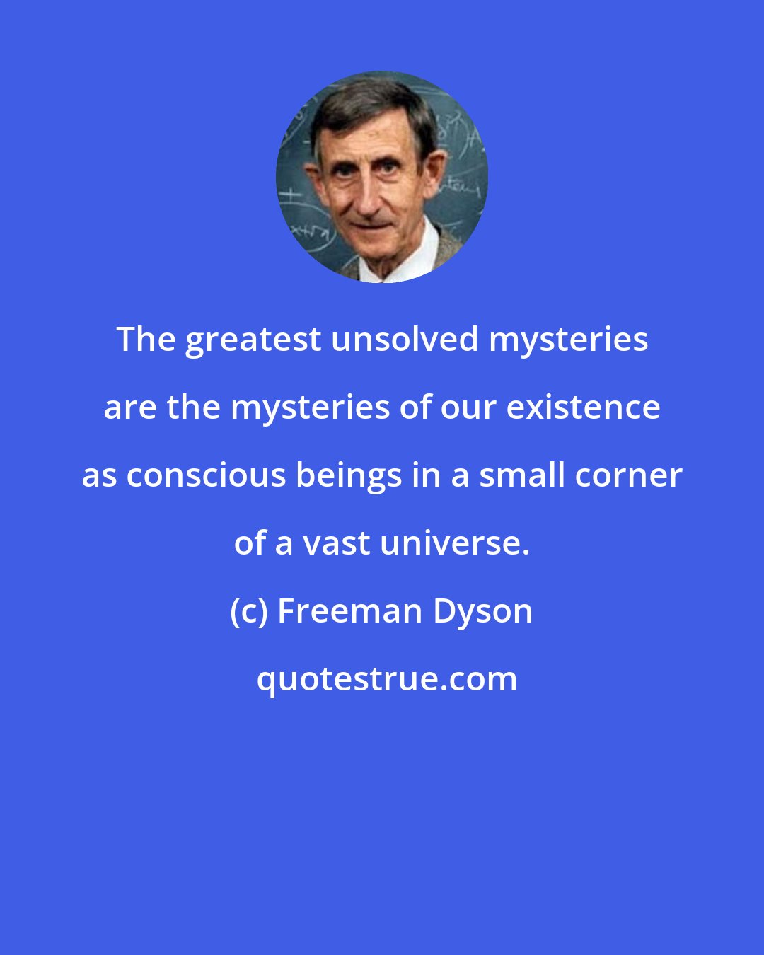 Freeman Dyson: The greatest unsolved mysteries are the mysteries of our existence as conscious beings in a small corner of a vast universe.