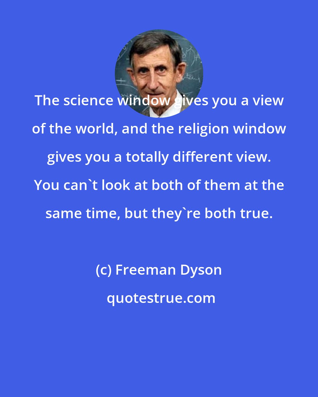 Freeman Dyson: The science window gives you a view of the world, and the religion window gives you a totally different view. You can't look at both of them at the same time, but they're both true.