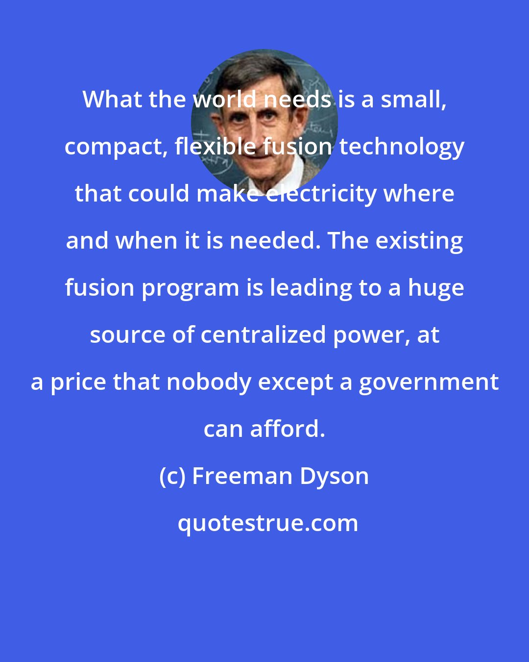 Freeman Dyson: What the world needs is a small, compact, flexible fusion technology that could make electricity where and when it is needed. The existing fusion program is leading to a huge source of centralized power, at a price that nobody except a government can afford.