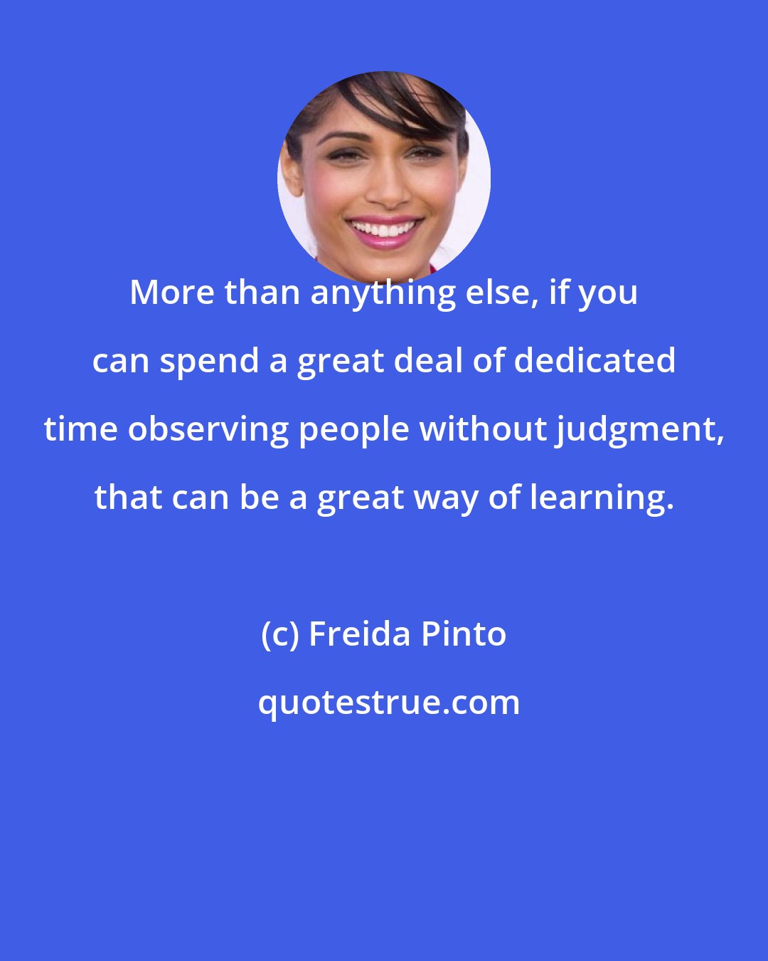 Freida Pinto: More than anything else, if you can spend a great deal of dedicated time observing people without judgment, that can be a great way of learning.