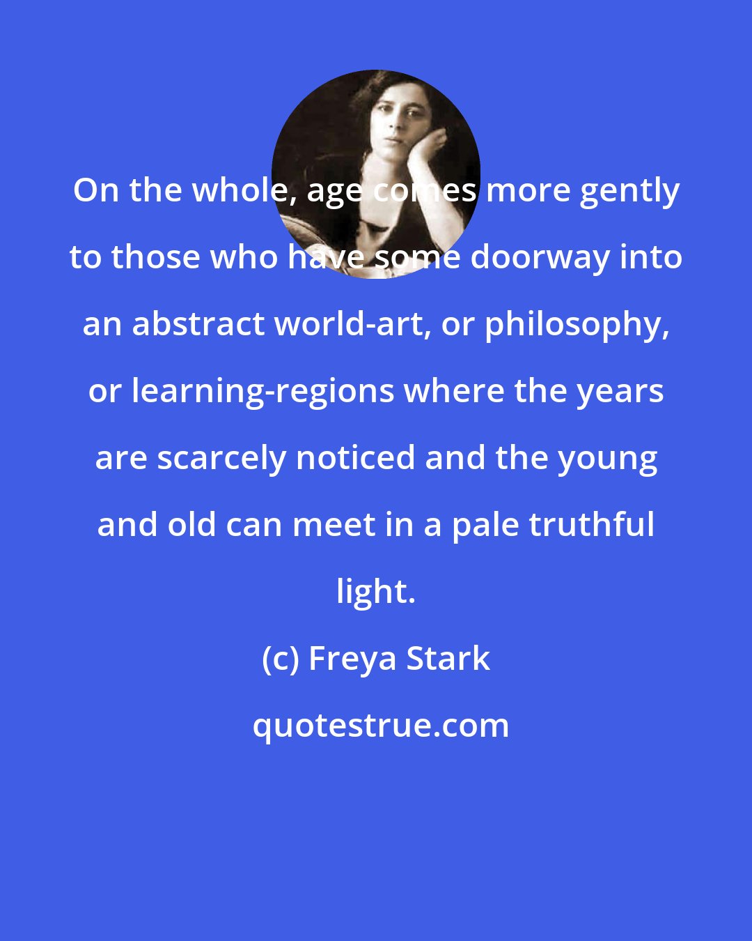 Freya Stark: On the whole, age comes more gently to those who have some doorway into an abstract world-art, or philosophy, or learning-regions where the years are scarcely noticed and the young and old can meet in a pale truthful light.