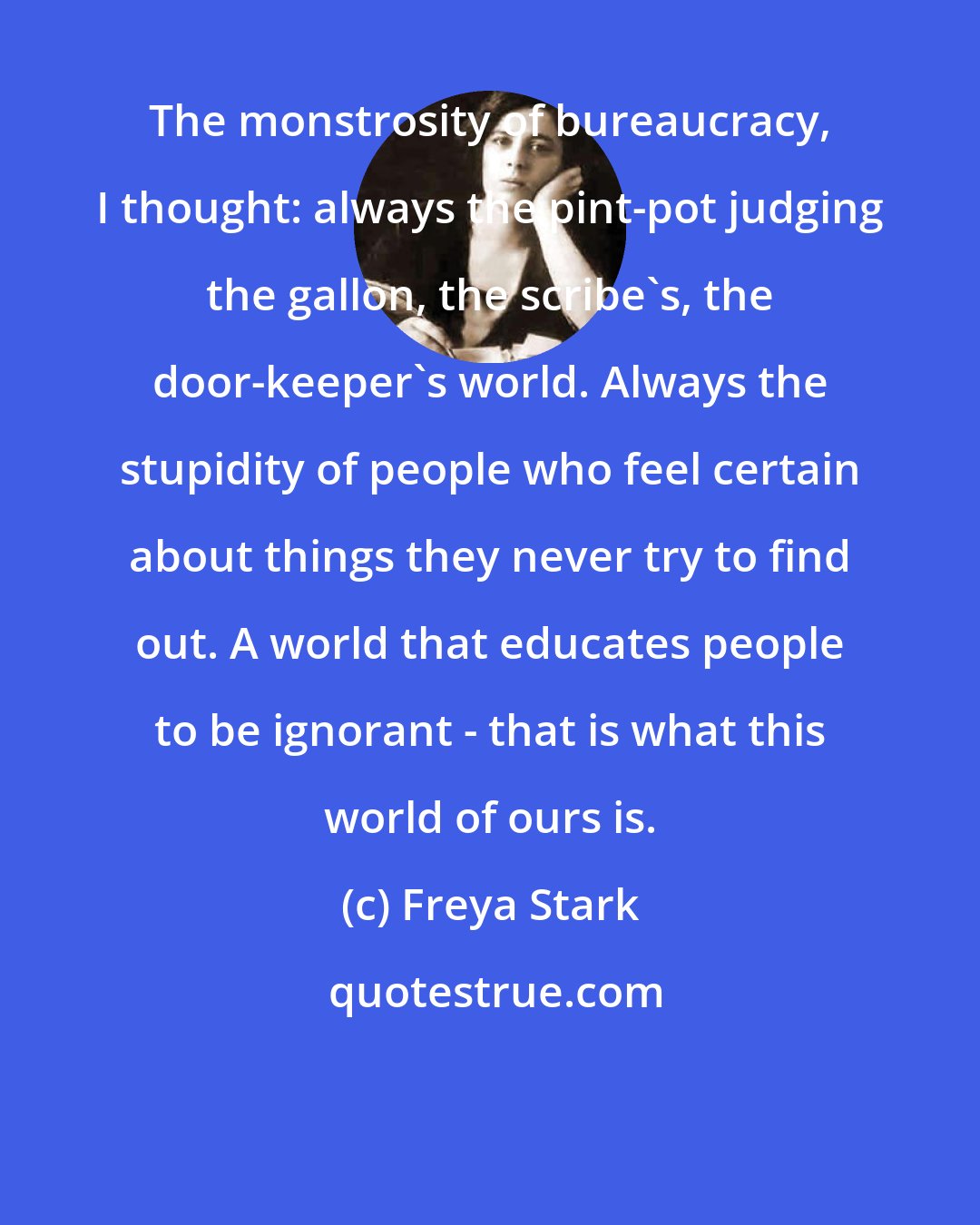 Freya Stark: The monstrosity of bureaucracy, I thought: always the pint-pot judging the gallon, the scribe's, the door-keeper's world. Always the stupidity of people who feel certain about things they never try to find out. A world that educates people to be ignorant - that is what this world of ours is.