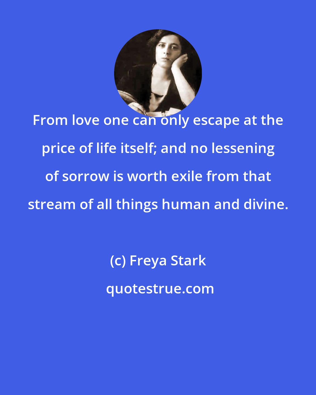 Freya Stark: From love one can only escape at the price of life itself; and no lessening of sorrow is worth exile from that stream of all things human and divine.