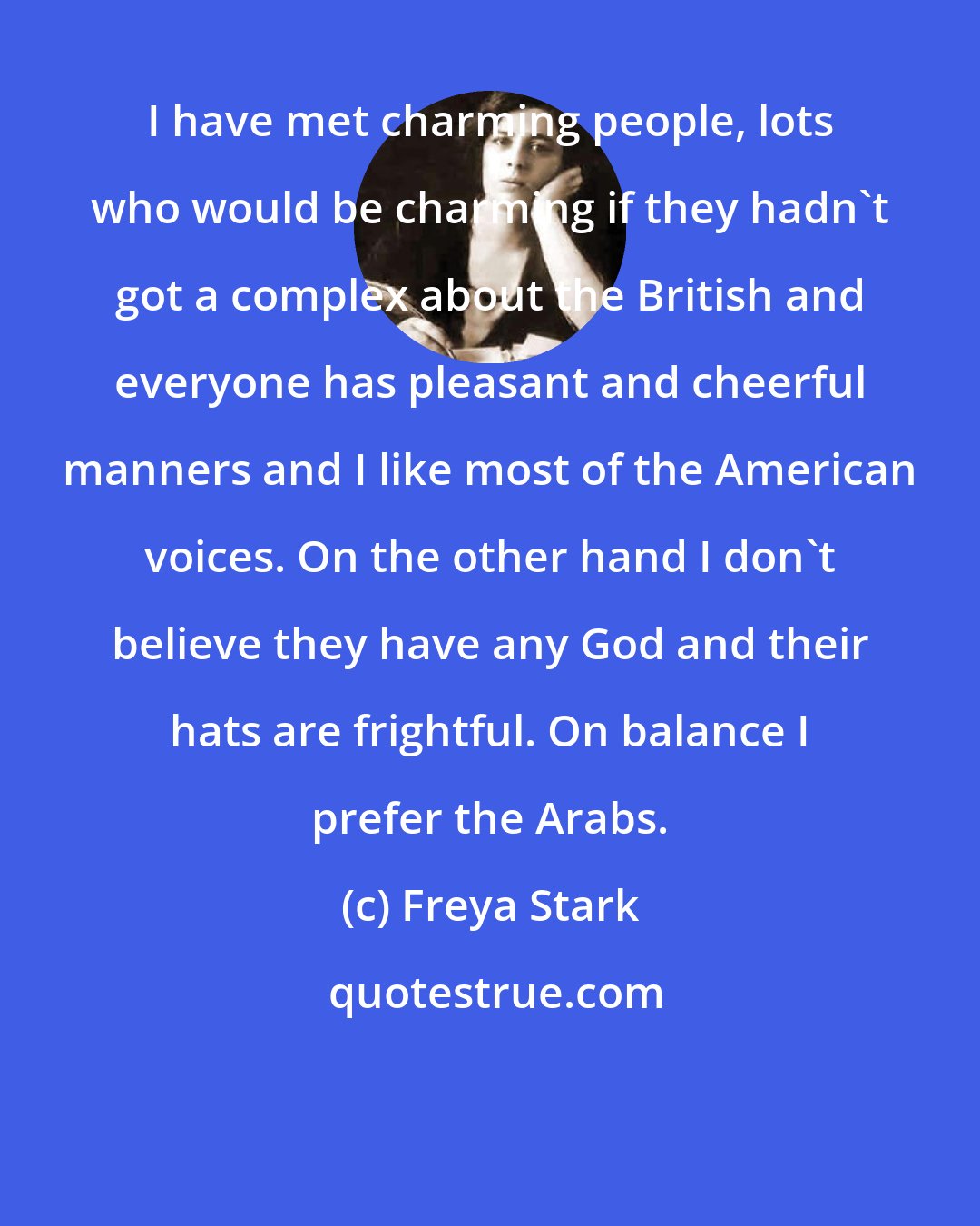 Freya Stark: I have met charming people, lots who would be charming if they hadn't got a complex about the British and everyone has pleasant and cheerful manners and I like most of the American voices. On the other hand I don't believe they have any God and their hats are frightful. On balance I prefer the Arabs.