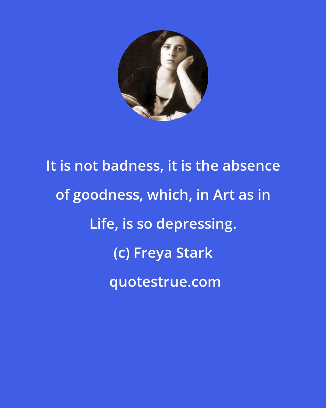 Freya Stark: It is not badness, it is the absence of goodness, which, in Art as in Life, is so depressing.