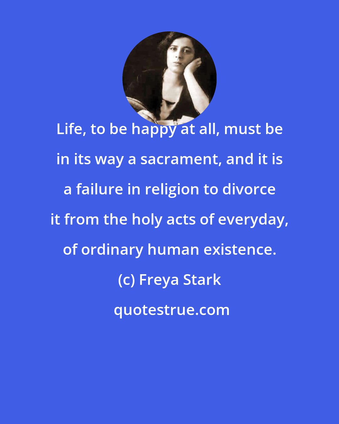 Freya Stark: Life, to be happy at all, must be in its way a sacrament, and it is a failure in religion to divorce it from the holy acts of everyday, of ordinary human existence.