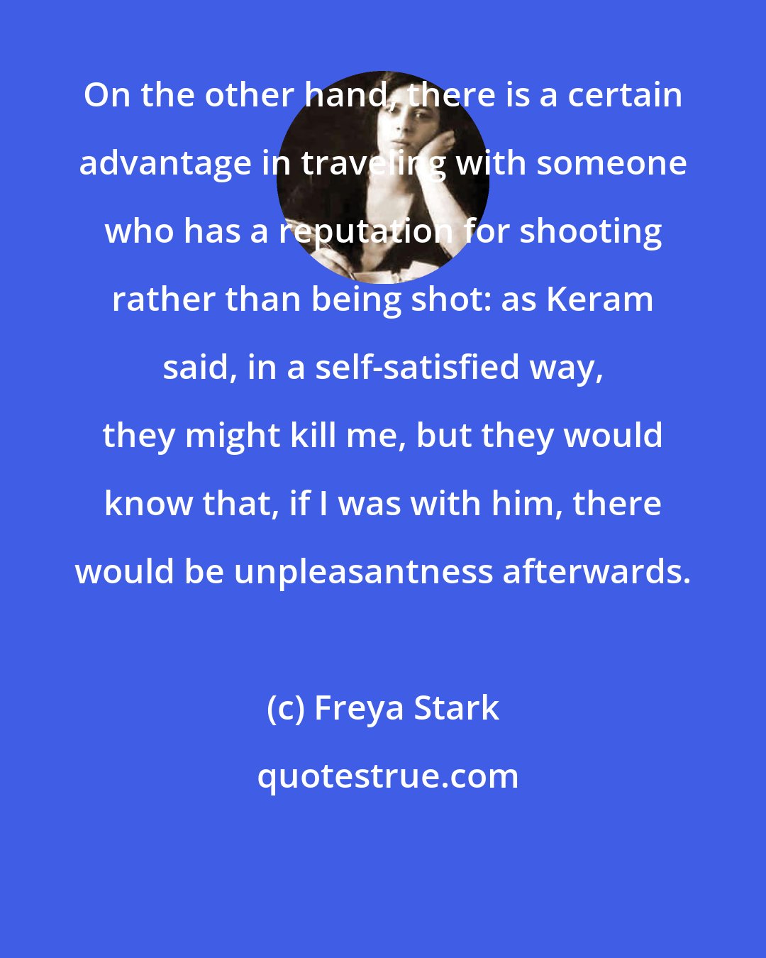 Freya Stark: On the other hand, there is a certain advantage in traveling with someone who has a reputation for shooting rather than being shot: as Keram said, in a self-satisfied way, they might kill me, but they would know that, if I was with him, there would be unpleasantness afterwards.