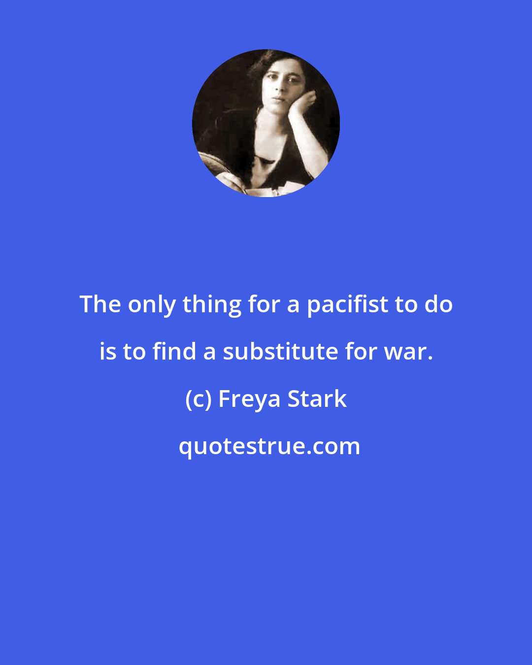 Freya Stark: The only thing for a pacifist to do is to find a substitute for war.