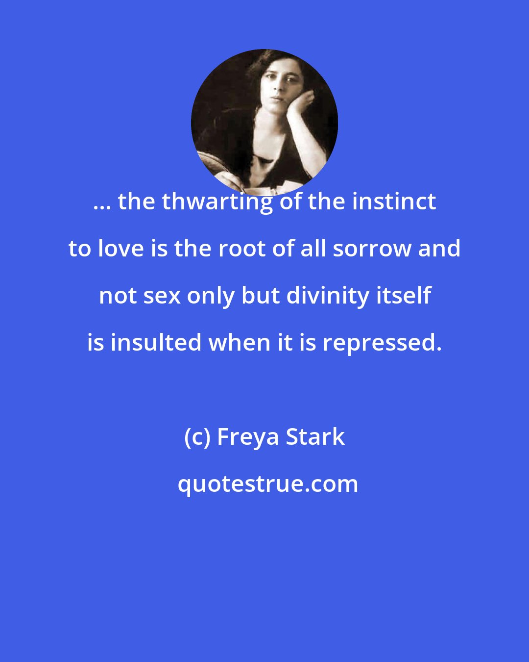 Freya Stark: ... the thwarting of the instinct to love is the root of all sorrow and not sex only but divinity itself is insulted when it is repressed.