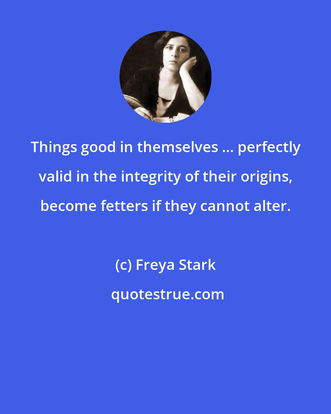 Freya Stark: Things good in themselves ... perfectly valid in the integrity of their origins, become fetters if they cannot alter.