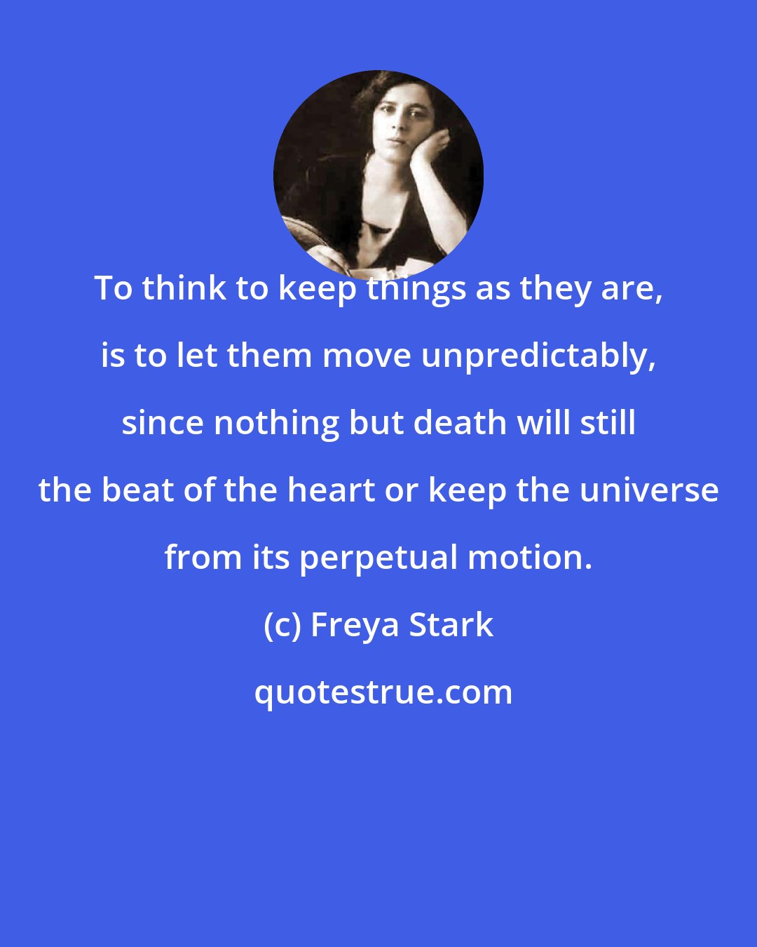 Freya Stark: To think to keep things as they are, is to let them move unpredictably, since nothing but death will still the beat of the heart or keep the universe from its perpetual motion.