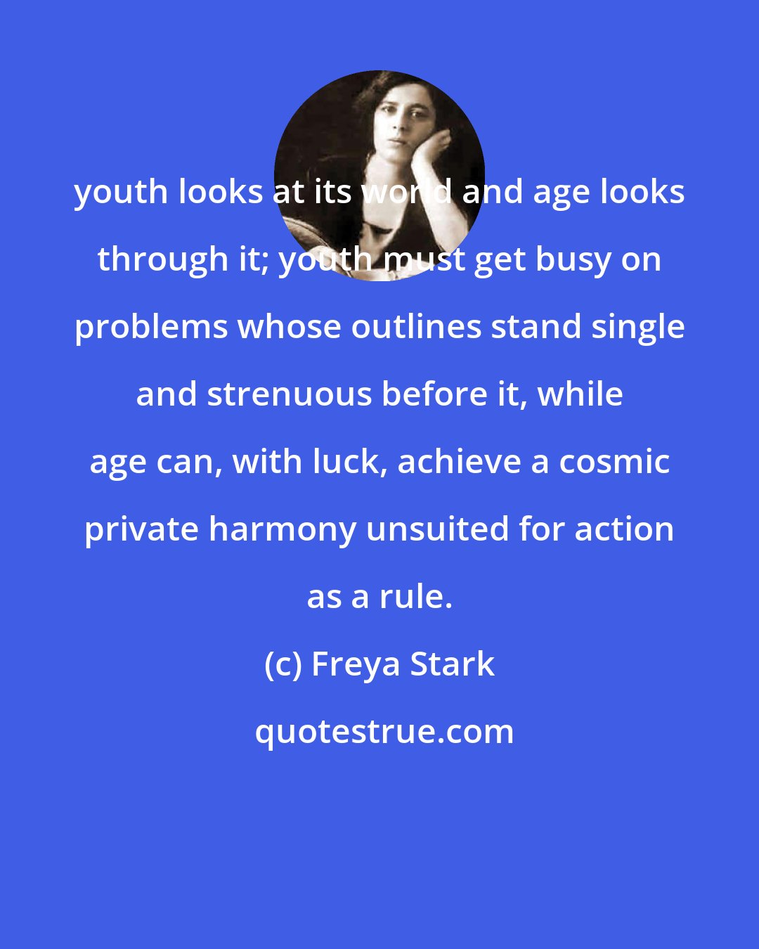 Freya Stark: youth looks at its world and age looks through it; youth must get busy on problems whose outlines stand single and strenuous before it, while age can, with luck, achieve a cosmic private harmony unsuited for action as a rule.