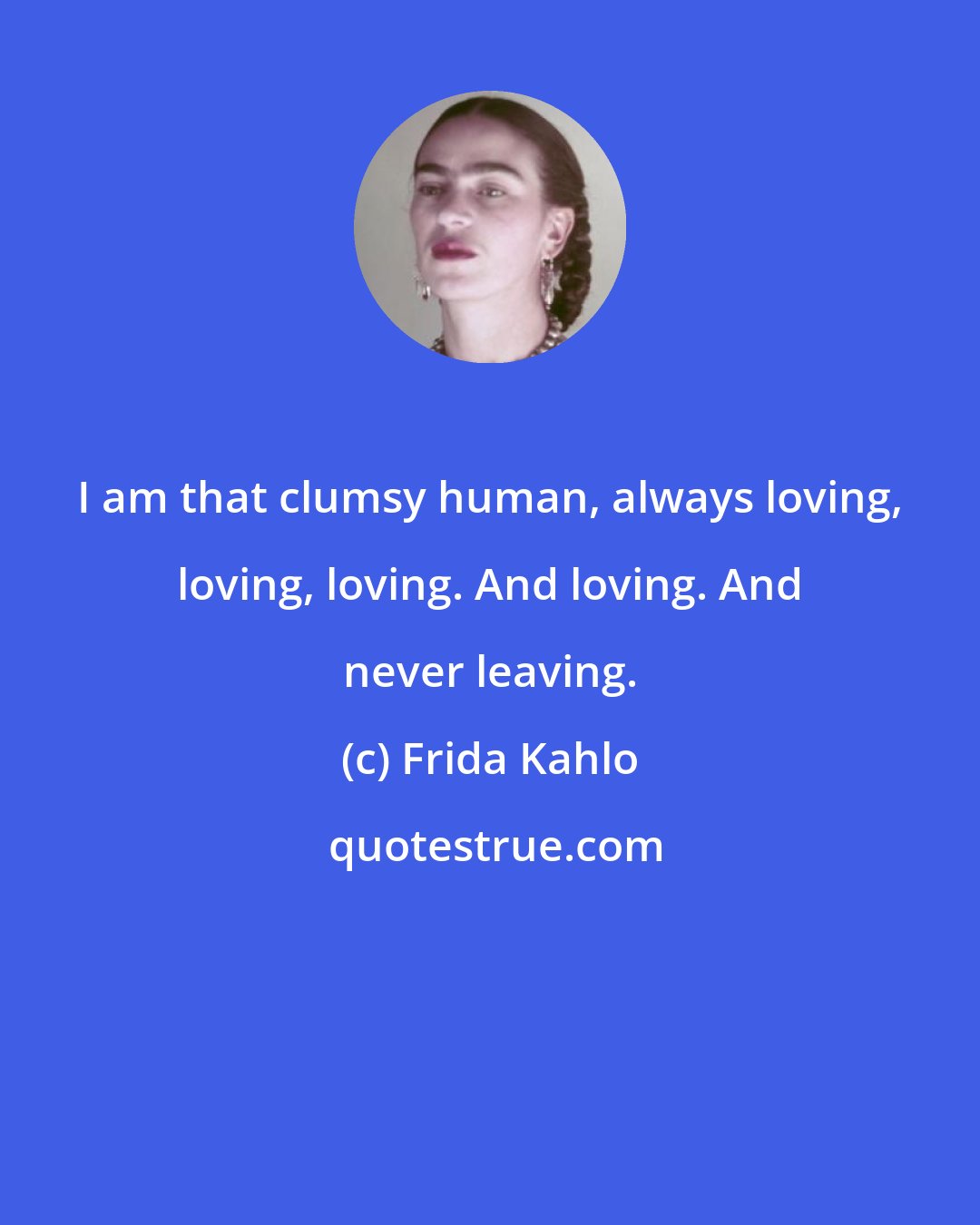 Frida Kahlo: I am that clumsy human, always loving, loving, loving. And loving. And never leaving.