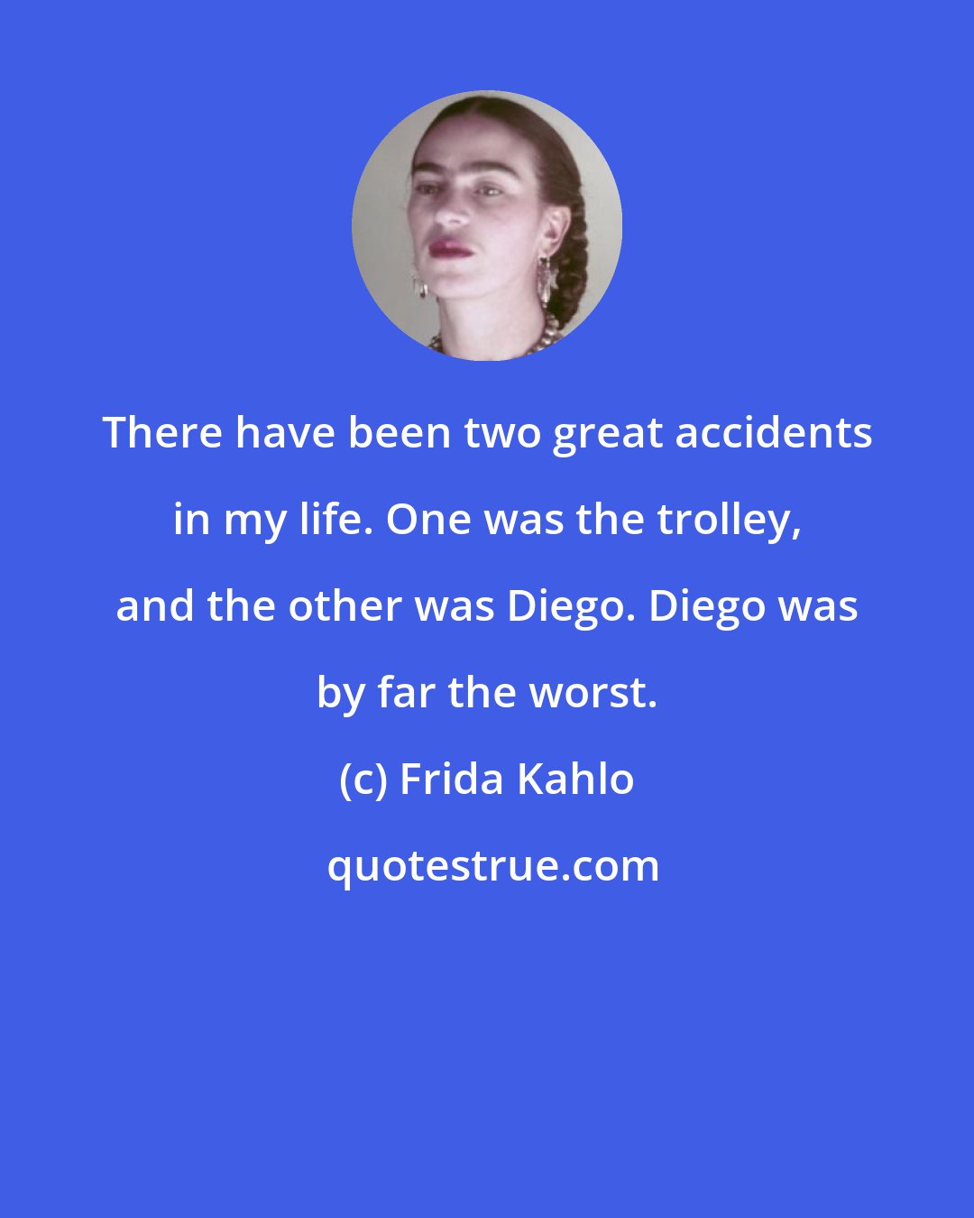 Frida Kahlo: There have been two great accidents in my life. One was the trolley, and the other was Diego. Diego was by far the worst.