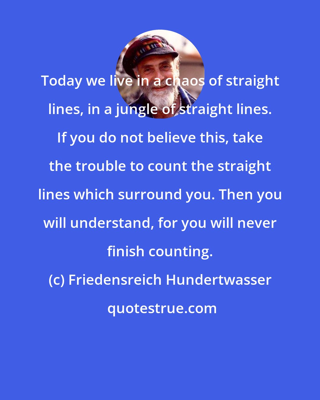 Friedensreich Hundertwasser: Today we live in a chaos of straight lines, in a jungle of straight lines. If you do not believe this, take the trouble to count the straight lines which surround you. Then you will understand, for you will never finish counting.