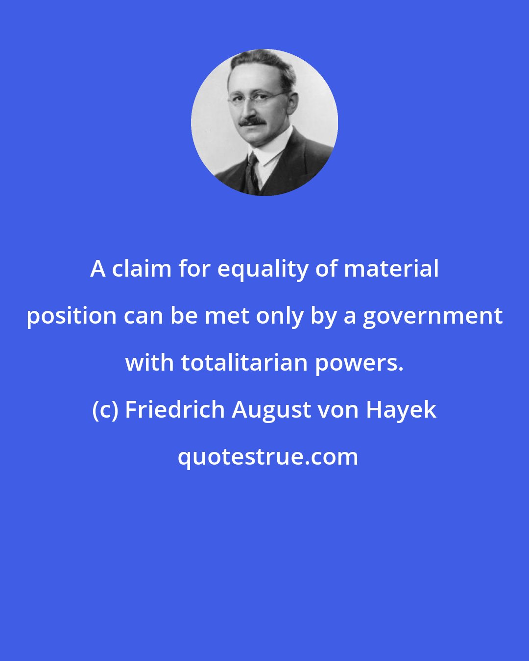 Friedrich August von Hayek: A claim for equality of material position can be met only by a government with totalitarian powers.