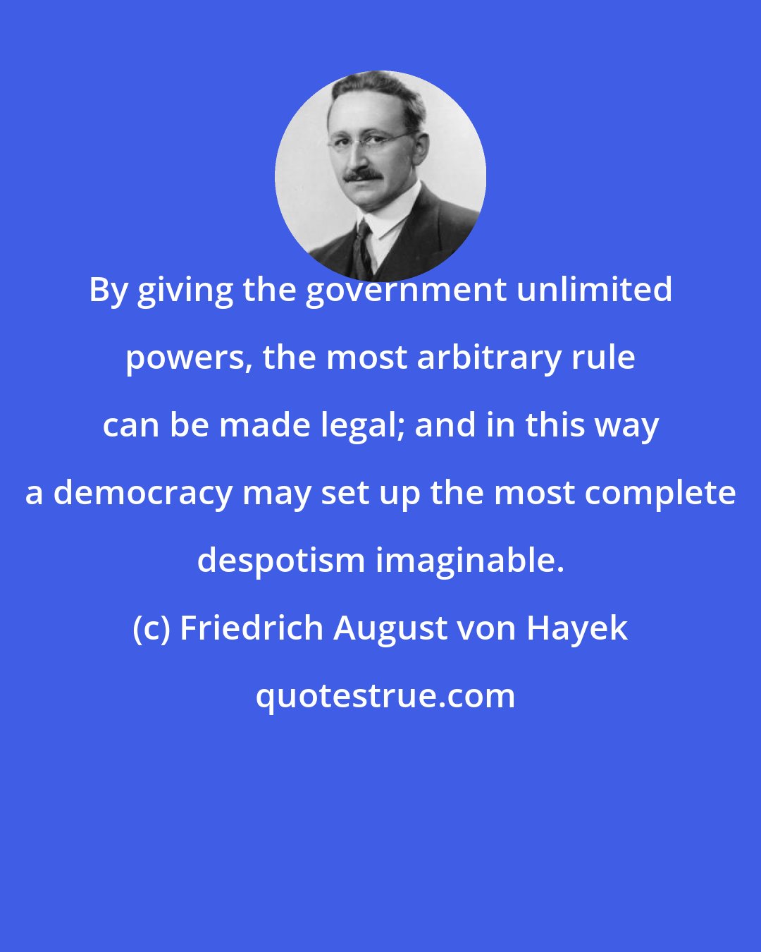 Friedrich August von Hayek: By giving the government unlimited powers, the most arbitrary rule can be made legal; and in this way a democracy may set up the most complete despotism imaginable.
