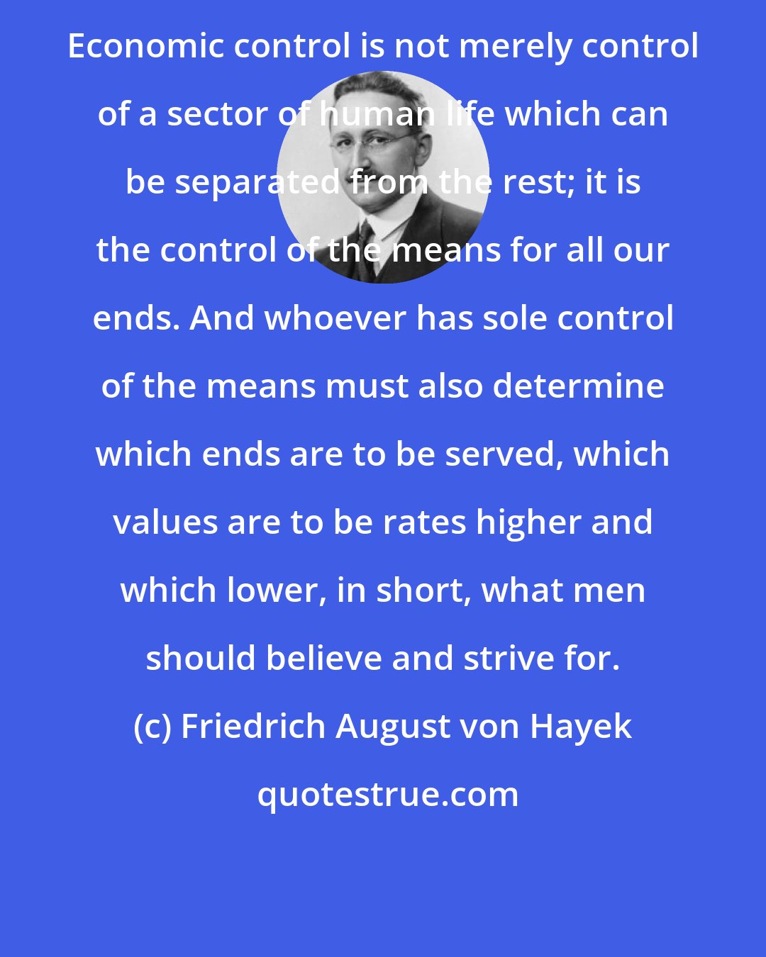 Friedrich August von Hayek: Economic control is not merely control of a sector of human life which can be separated from the rest; it is the control of the means for all our ends. And whoever has sole control of the means must also determine which ends are to be served, which values are to be rates higher and which lower, in short, what men should believe and strive for.