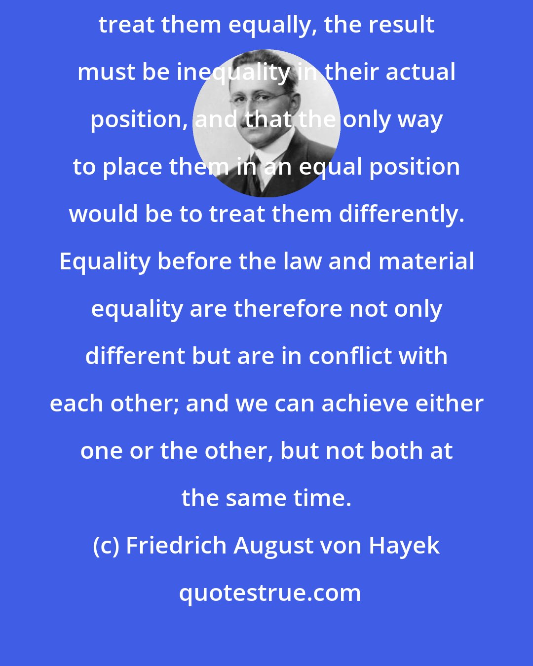 Friedrich August von Hayek: From the fact that people are very different it follows that, if we treat them equally, the result must be inequality in their actual position, and that the only way to place them in an equal position would be to treat them differently. Equality before the law and material equality are therefore not only different but are in conflict with each other; and we can achieve either one or the other, but not both at the same time.