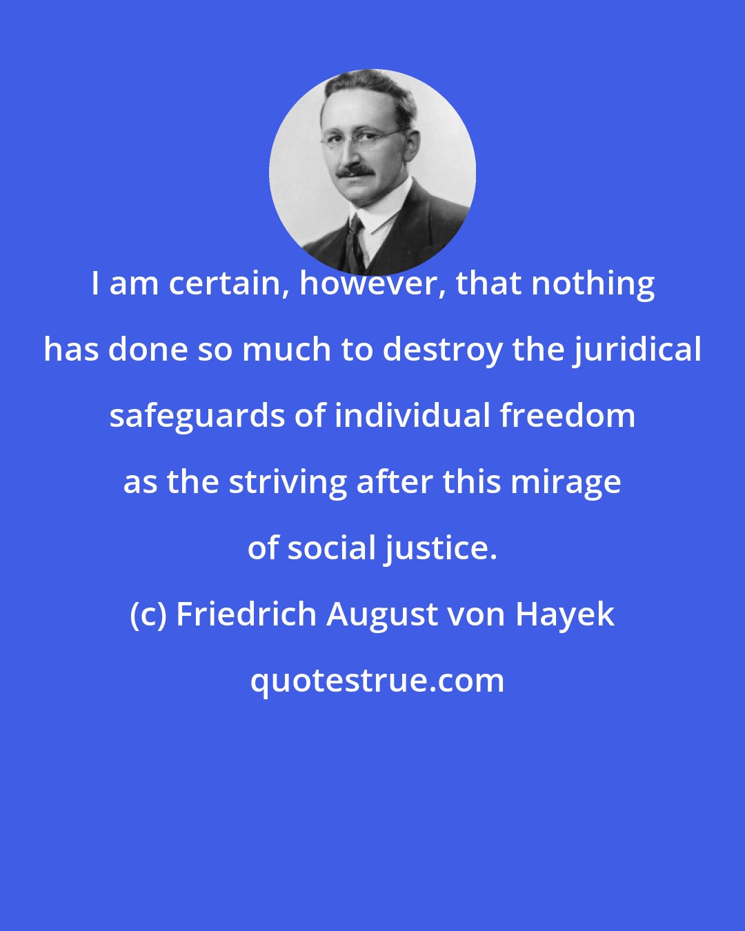 Friedrich August von Hayek: I am certain, however, that nothing has done so much to destroy the juridical safeguards of individual freedom as the striving after this mirage of social justice.