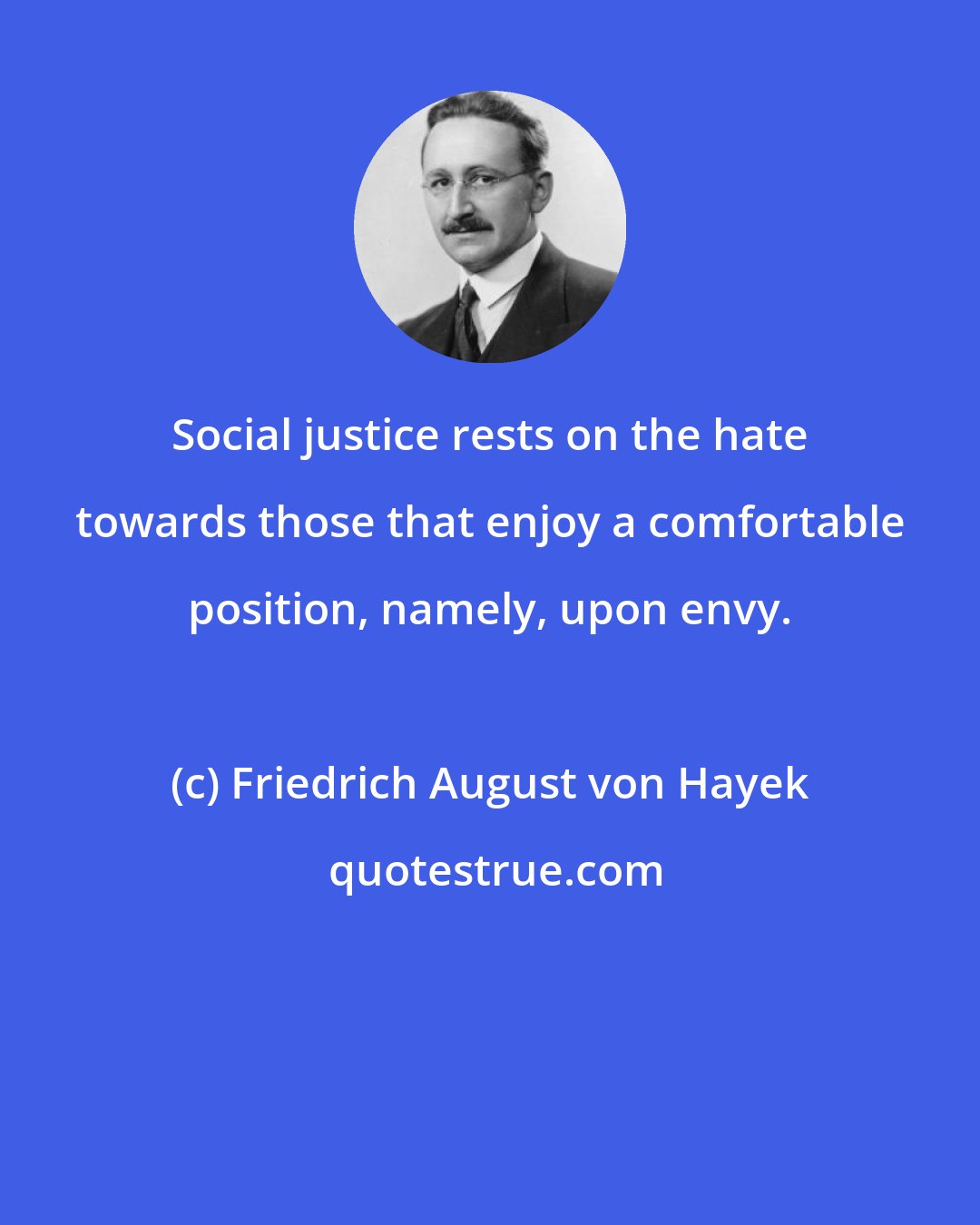 Friedrich August von Hayek: Social justice rests on the hate towards those that enjoy a comfortable position, namely, upon envy.