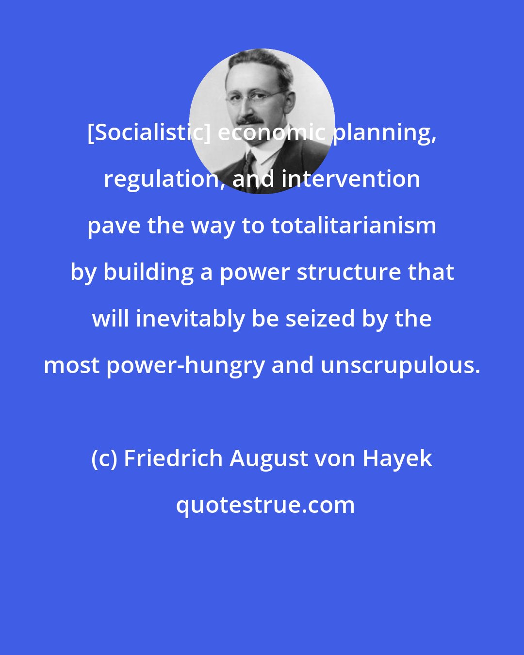 Friedrich August von Hayek: [Socialistic] economic planning, regulation, and intervention pave the way to totalitarianism by building a power structure that will inevitably be seized by the most power-hungry and unscrupulous.