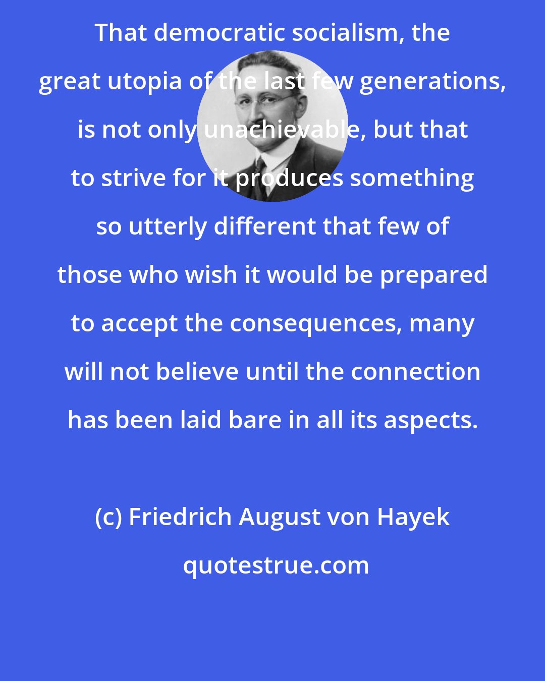 Friedrich August von Hayek: That democratic socialism, the great utopia of the last few generations, is not only unachievable, but that to strive for it produces something so utterly different that few of those who wish it would be prepared to accept the consequences, many will not believe until the connection has been laid bare in all its aspects.