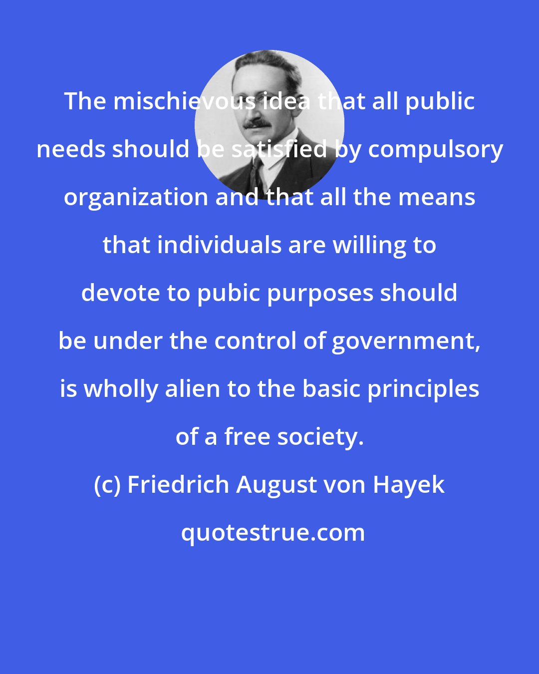 Friedrich August von Hayek: The mischievous idea that all public needs should be satisfied by compulsory organization and that all the means that individuals are willing to devote to pubic purposes should be under the control of government, is wholly alien to the basic principles of a free society.