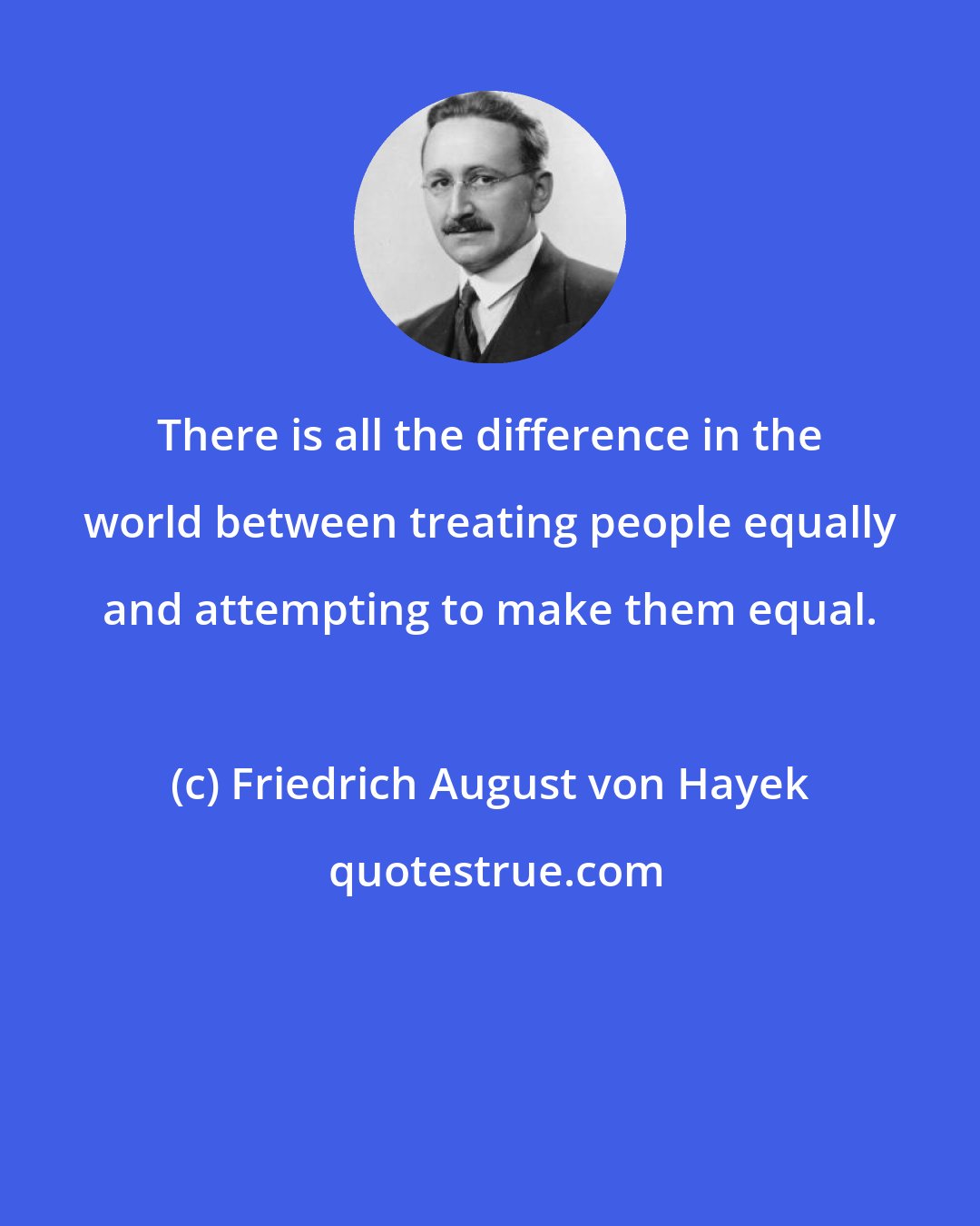 Friedrich August von Hayek: There is all the difference in the world between treating people equally and attempting to make them equal.