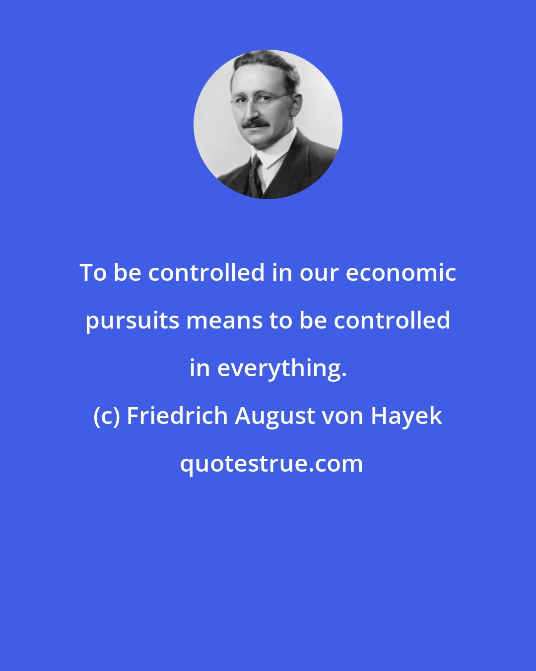 Friedrich August von Hayek: To be controlled in our economic pursuits means to be controlled in everything.