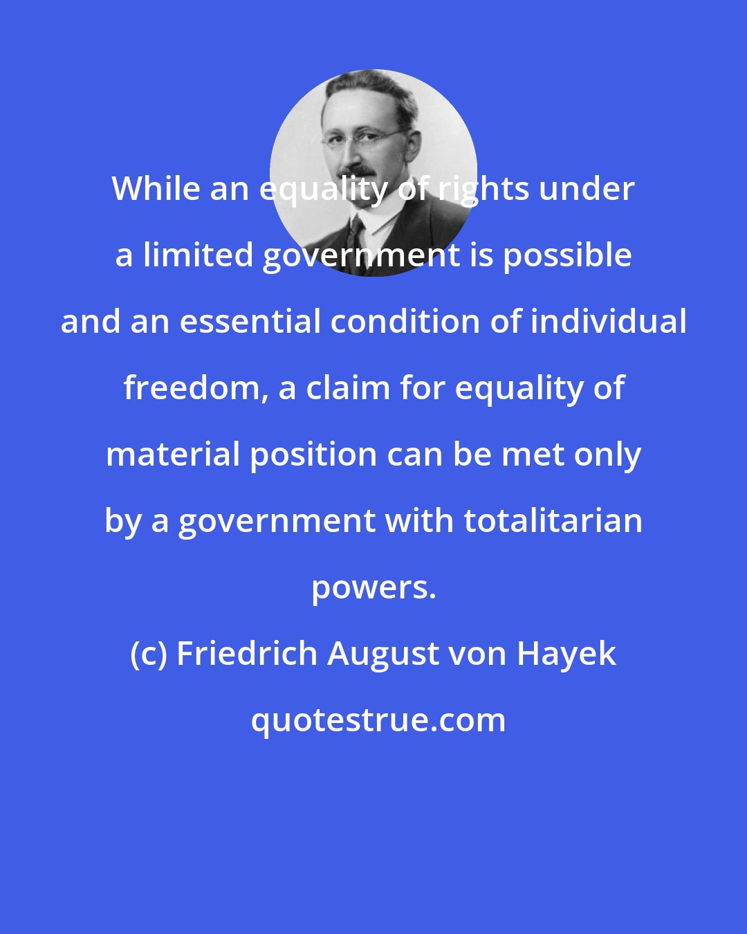 Friedrich August von Hayek: While an equality of rights under a limited government is possible and an essential condition of individual freedom, a claim for equality of material position can be met only by a government with totalitarian powers.