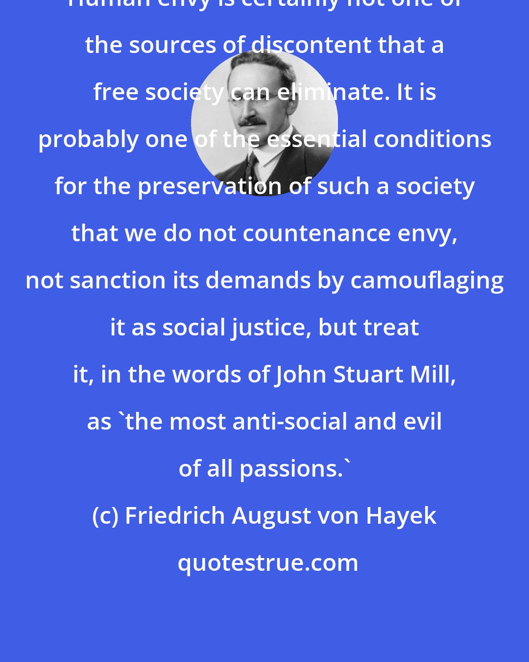 Friedrich August von Hayek: Human envy is certainly not one of the sources of discontent that a free society can eliminate. It is probably one of the essential conditions for the preservation of such a society that we do not countenance envy, not sanction its demands by camouflaging it as social justice, but treat it, in the words of John Stuart Mill, as 'the most anti-social and evil of all passions.'