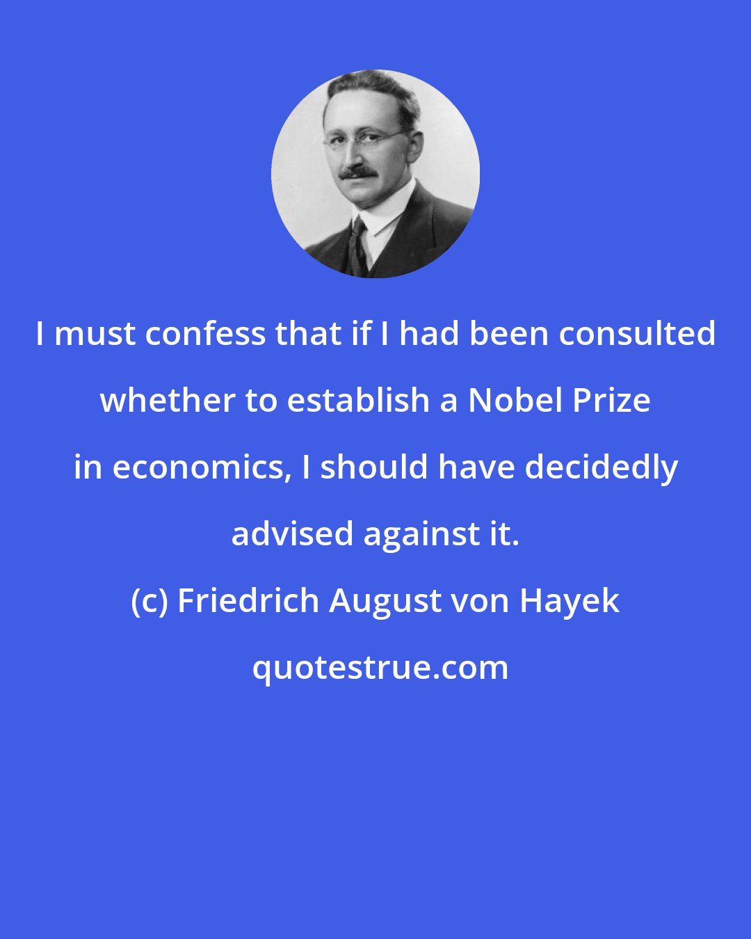 Friedrich August von Hayek: I must confess that if I had been consulted whether to establish a Nobel Prize in economics, I should have decidedly advised against it.