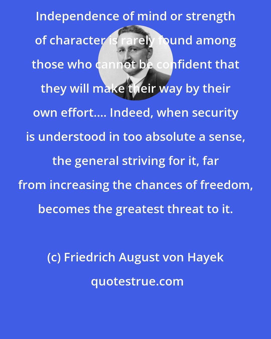 Friedrich August von Hayek: Independence of mind or strength of character is rarely found among those who cannot be confident that they will make their way by their own effort.... Indeed, when security is understood in too absolute a sense, the general striving for it, far from increasing the chances of freedom, becomes the greatest threat to it.