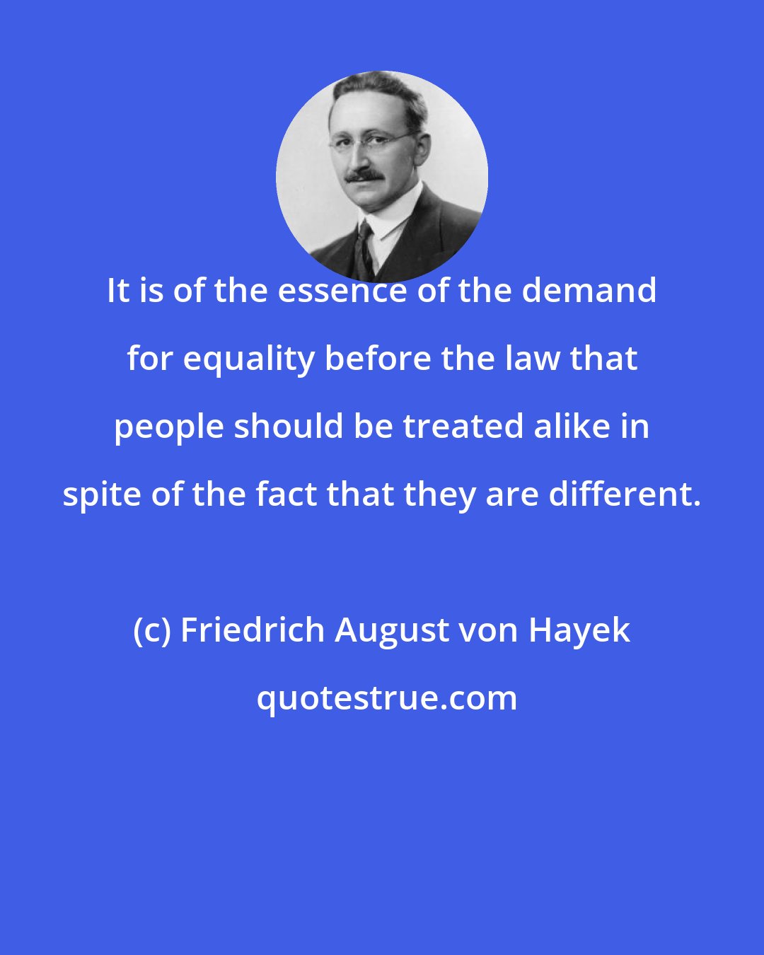 Friedrich August von Hayek: It is of the essence of the demand for equality before the law that people should be treated alike in spite of the fact that they are different.