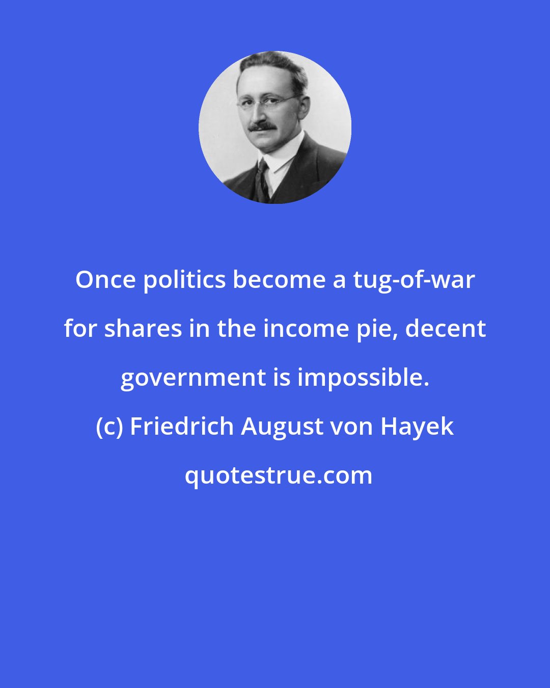 Friedrich August von Hayek: Once politics become a tug-of-war for shares in the income pie, decent government is impossible.
