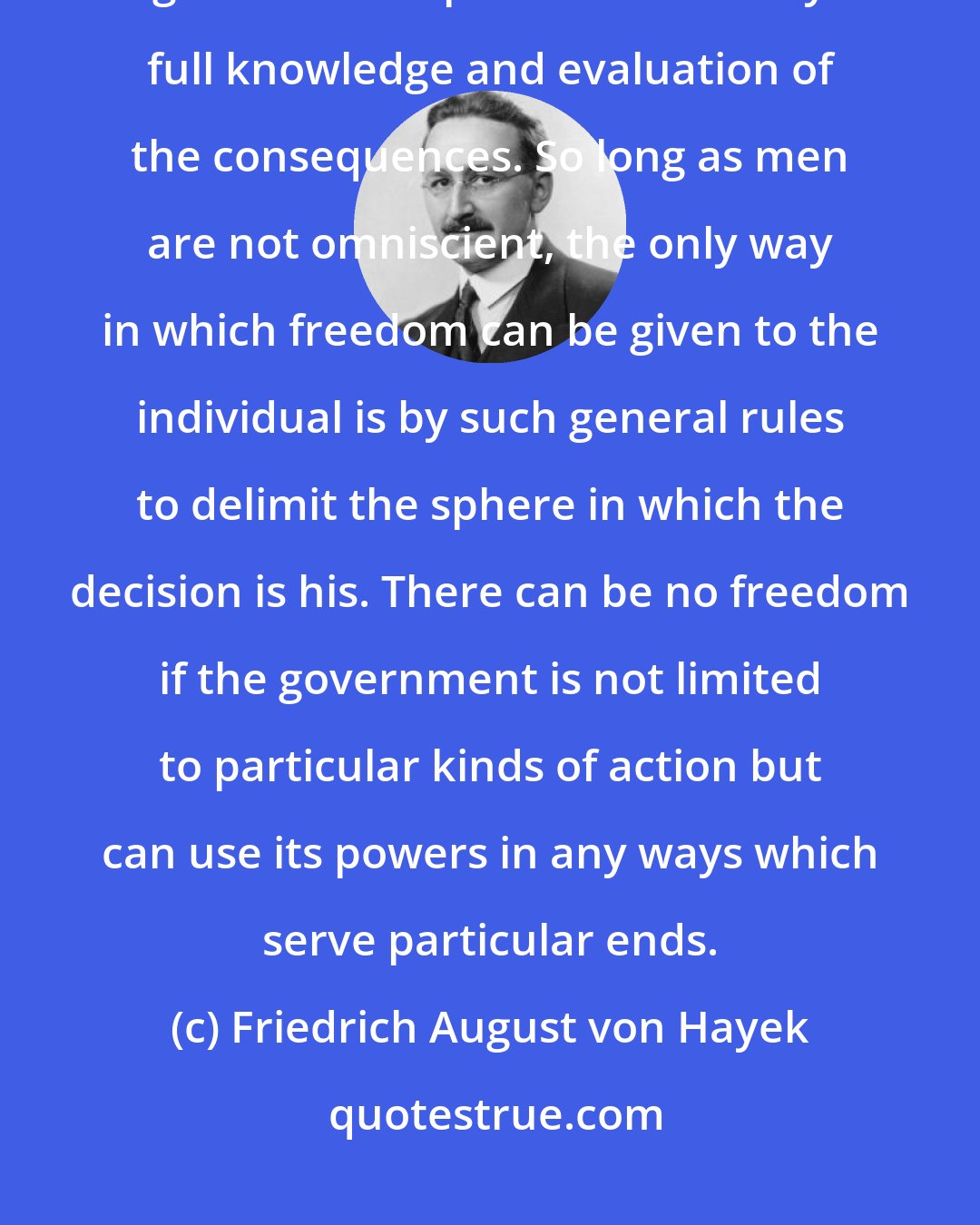 Friedrich August von Hayek: Our submission to general principles is necessary because we cannot be guided in our practical action by full knowledge and evaluation of the consequences. So long as men are not omniscient, the only way in which freedom can be given to the individual is by such general rules to delimit the sphere in which the decision is his. There can be no freedom if the government is not limited to particular kinds of action but can use its powers in any ways which serve particular ends.