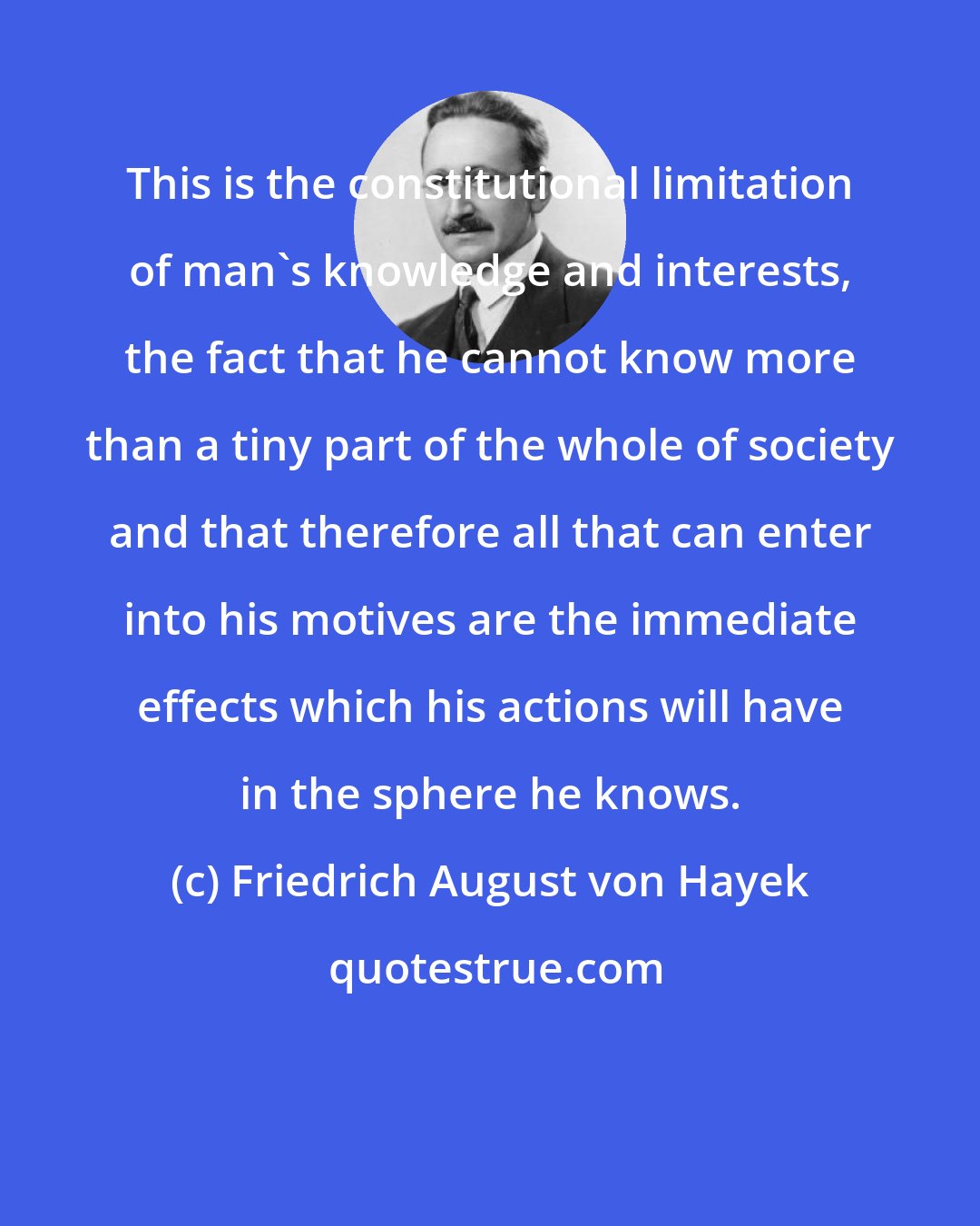 Friedrich August von Hayek: This is the constitutional limitation of man's knowledge and interests, the fact that he cannot know more than a tiny part of the whole of society and that therefore all that can enter into his motives are the immediate effects which his actions will have in the sphere he knows.